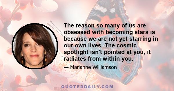 The reason so many of us are obsessed with becoming stars is because we are not yet starring in our own lives. The cosmic spotlight isn't pointed at you, it radiates from within you.