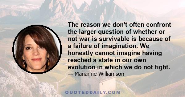 The reason we don't often confront the larger question of whether or not war is survivable is because of a failure of imagination. We honestly cannot imagine having reached a state in our own evolution in which we do