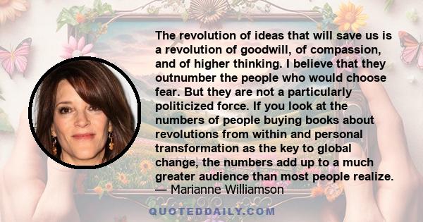 The revolution of ideas that will save us is a revolution of goodwill, of compassion, and of higher thinking. I believe that they outnumber the people who would choose fear. But they are not a particularly politicized