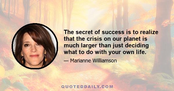 The secret of success is to realize that the crisis on our planet is much larger than just deciding what to do with your own life, and if the system under which we live the structure of western civilization begins to