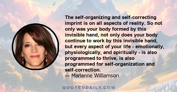 The self-organizing and self-correcting imprint is on all aspects of reality. So not only was your body formed by this invisible hand, not only does your body continue to work by this invisible hand, but every aspect of 