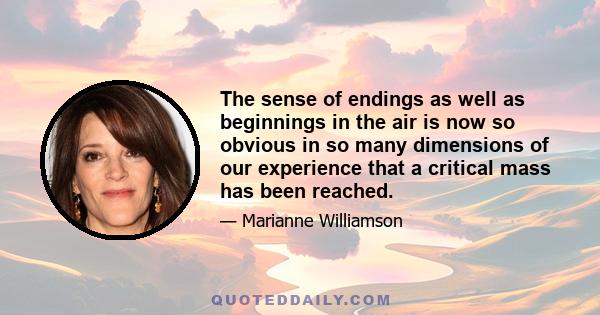 The sense of endings as well as beginnings in the air is now so obvious in so many dimensions of our experience that a critical mass has been reached.