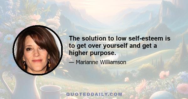 The solution to low self-esteem is to get over yourself and get a higher purpose.