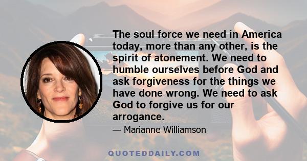 The soul force we need in America today, more than any other, is the spirit of atonement. We need to humble ourselves before God and ask forgiveness for the things we have done wrong. We need to ask God to forgive us