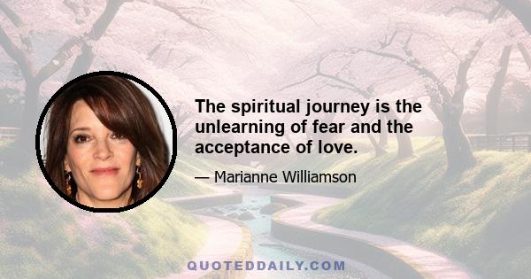 The spiritual journey is the unlearning of fear and the acceptance of love.