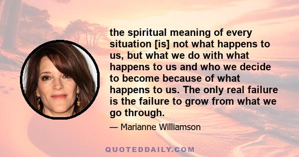 the spiritual meaning of every situation [is] not what happens to us, but what we do with what happens to us and who we decide to become because of what happens to us. The only real failure is the failure to grow from