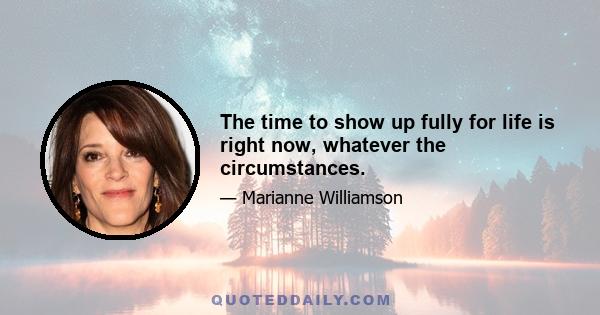 The time to show up fully for life is right now, whatever the circumstances.