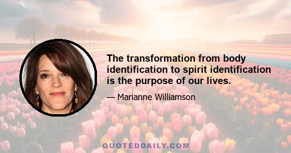 The transformation from body identification to spirit identification is the purpose of our lives.