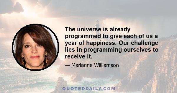 The universe is already programmed to give each of us a year of happiness. Our challenge lies in programming ourselves to receive it.