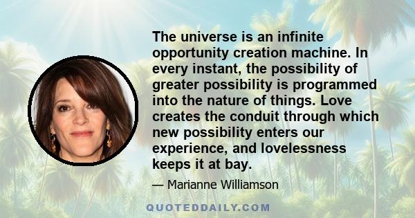 The universe is an infinite opportunity creation machine. In every instant, the possibility of greater possibility is programmed into the nature of things. Love creates the conduit through which new possibility enters