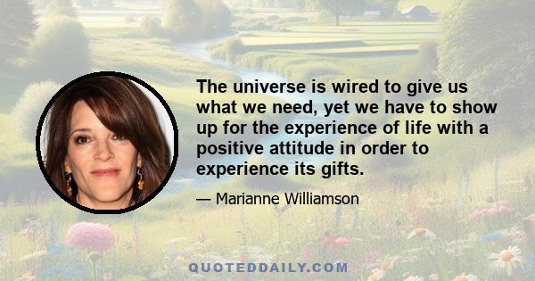 The universe is wired to give us what we need, yet we have to show up for the experience of life with a positive attitude in order to experience its gifts.