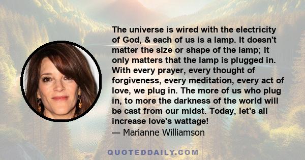 The universe is wired with the electricity of God, & each of us is a lamp. It doesn't matter the size or shape of the lamp; it only matters that the lamp is plugged in. With every prayer, every thought of forgiveness,