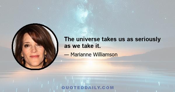 The universe takes us as seriously as we take it.