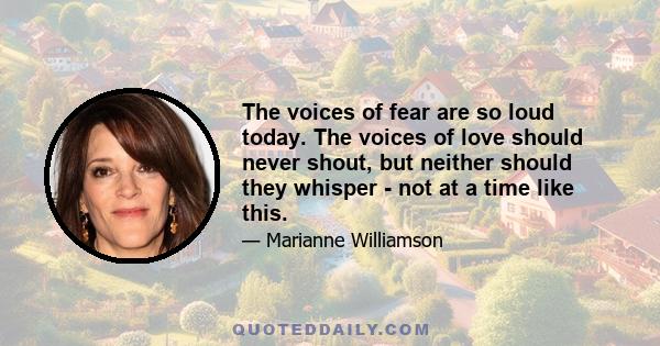 The voices of fear are so loud today. The voices of love should never shout, but neither should they whisper - not at a time like this.