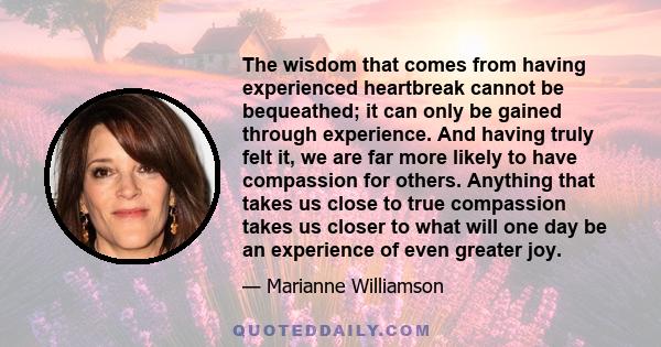 The wisdom that comes from having experienced heartbreak cannot be bequeathed; it can only be gained through experience. And having truly felt it, we are far more likely to have compassion for others. Anything that