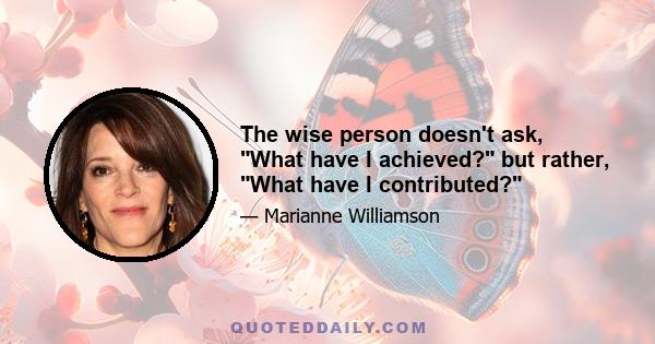 The wise person doesn't ask, What have I achieved? but rather, What have I contributed?