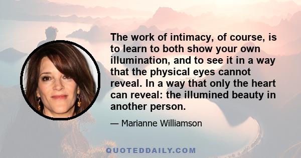 The work of intimacy, of course, is to learn to both show your own illumination, and to see it in a way that the physical eyes cannot reveal. In a way that only the heart can reveal: the illumined beauty in another