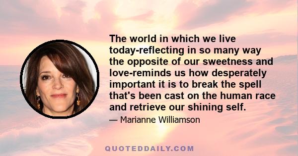 The world in which we live today-reflecting in so many way the opposite of our sweetness and love-reminds us how desperately important it is to break the spell that's been cast on the human race and retrieve our shining 