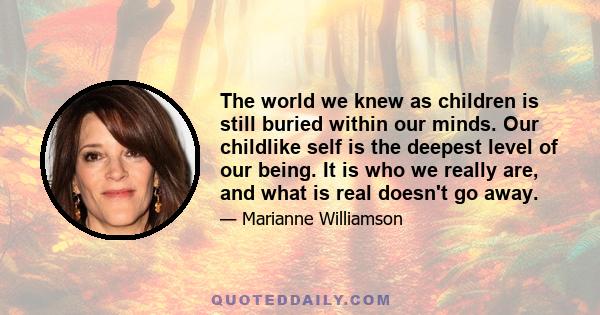 The world we knew as children is still buried within our minds. Our childlike self is the deepest level of our being. It is who we really are, and what is real doesn't go away.