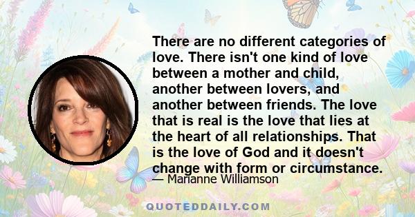 There are no different categories of love. There isn't one kind of love between a mother and child, another between lovers, and another between friends. The love that is real is the love that lies at the heart of all