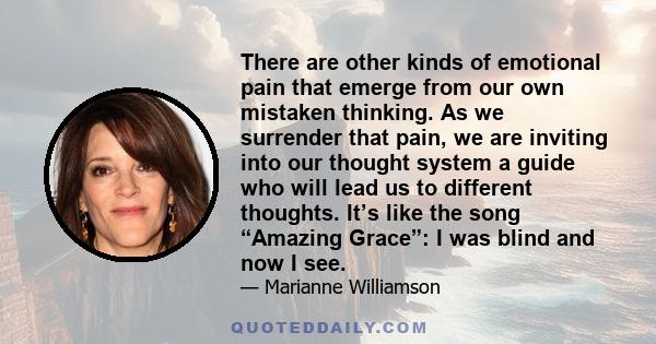 There are other kinds of emotional pain that emerge from our own mistaken thinking. As we surrender that pain, we are inviting into our thought system a guide who will lead us to different thoughts. It’s like the song