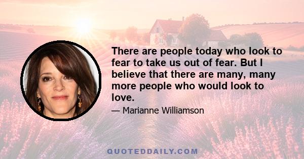 There are people today who look to fear to take us out of fear. But I believe that there are many, many more people who would look to love.