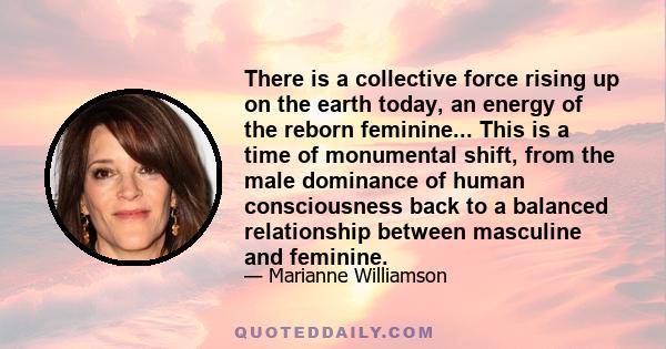 There is a collective force rising up on the earth today, an energy of the reborn feminine... This is a time of monumental shift, from the male dominance of human consciousness back to a balanced relationship between