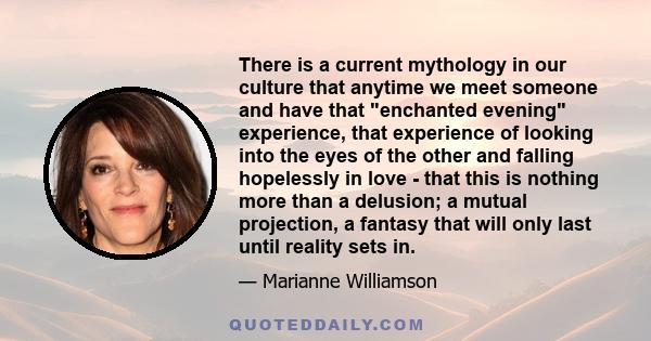 There is a current mythology in our culture that anytime we meet someone and have that enchanted evening experience, that experience of looking into the eyes of the other and falling hopelessly in love - that this is