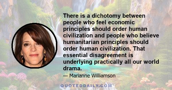 There is a dichotomy between people who feel economic principles should order human civilization and people who believe humanitarian principles should order human civilization. That essential disagreement is underlying