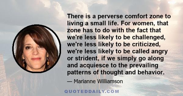 There is a perverse comfort zone to living a small life. For women, that zone has to do with the fact that we're less likely to be challenged, we're less likely to be criticized, we're less likely to be called angry or