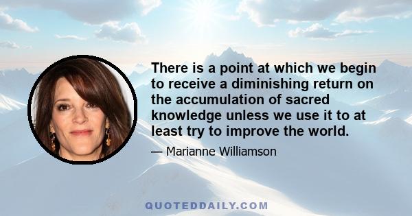 There is a point at which we begin to receive a diminishing return on the accumulation of sacred knowledge unless we use it to at least try to improve the world.