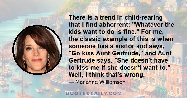 There is a trend in child-rearing that I find abhorrent: Whatever the kids want to do is fine. For me, the classic example of this is when someone has a visitor and says, Go kiss Aunt Gertrude, and Aunt Gertrude says,