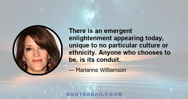 There is an emergent enlightenment appearing today, unique to no particular culture or ethnicity. Anyone who chooses to be, is its conduit.