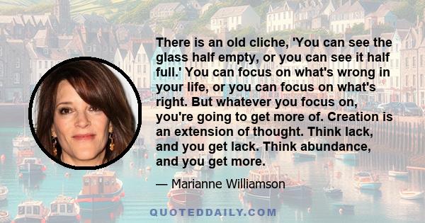 There is an old cliche, 'You can see the glass half empty, or you can see it half full.' You can focus on what's wrong in your life, or you can focus on what's right. But whatever you focus on, you're going to get more