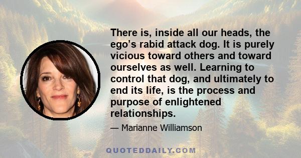 There is, inside all our heads, the ego’s rabid attack dog. It is purely vicious toward others and toward ourselves as well. Learning to control that dog, and ultimately to end its life, is the process and purpose of