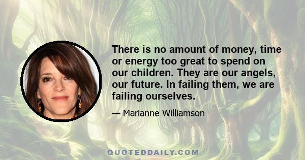 There is no amount of money, time or energy too great to spend on our children. They are our angels, our future. In failing them, we are failing ourselves.