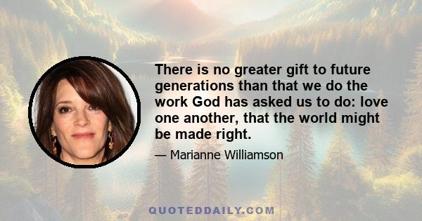 There is no greater gift to future generations than that we do the work God has asked us to do: love one another, that the world might be made right.