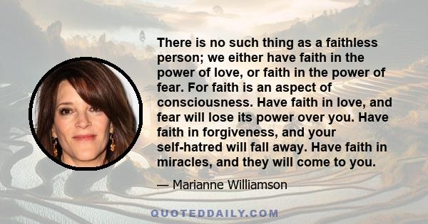 There is no such thing as a faithless person; we either have faith in the power of love, or faith in the power of fear. For faith is an aspect of consciousness. Have faith in love, and fear will lose its power over you. 