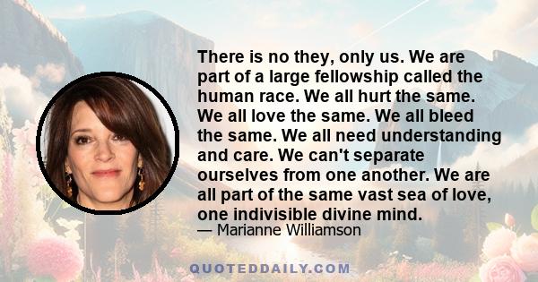 There is no they, only us. We are part of a large fellowship called the human race. We all hurt the same. We all love the same. We all bleed the same. We all need understanding and care. We can't separate ourselves from 