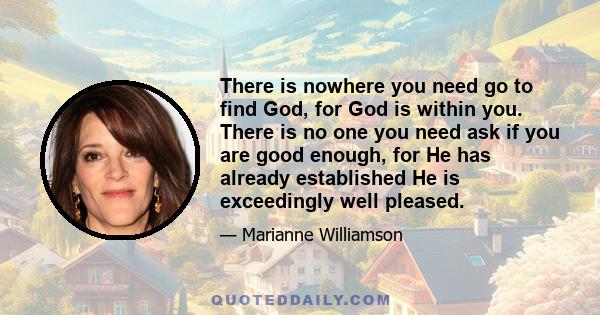 There is nowhere you need go to find God, for God is within you. There is no one you need ask if you are good enough, for He has already established He is exceedingly well pleased.