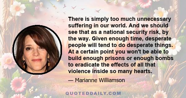 There is simply too much unnecessary suffering in our world. And we should see that as a national security risk, by the way. Given enough time, desperate people will tend to do desperate things. At a certain point you