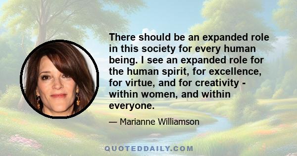 There should be an expanded role in this society for every human being. I see an expanded role for the human spirit, for excellence, for virtue, and for creativity - within women, and within everyone.