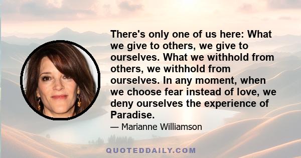 There's only one of us here: What we give to others, we give to ourselves. What we withhold from others, we withhold from ourselves. In any moment, when we choose fear instead of love, we deny ourselves the experience