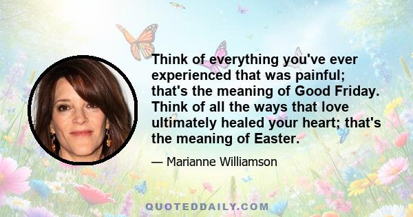 Think of everything you've ever experienced that was painful; that's the meaning of Good Friday. Think of all the ways that love ultimately healed your heart; that's the meaning of Easter.