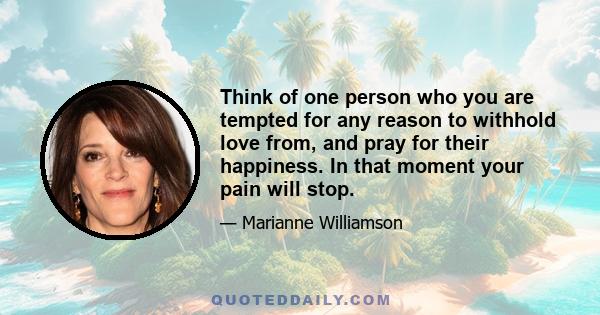 Think of one person who you are tempted for any reason to withhold love from, and pray for their happiness. In that moment your pain will stop.