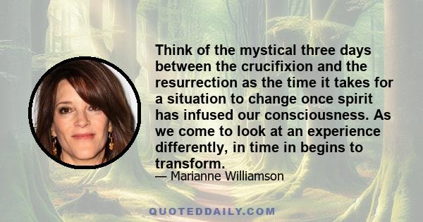 Think of the mystical three days between the crucifixion and the resurrection as the time it takes for a situation to change once spirit has infused our consciousness. As we come to look at an experience differently, in 