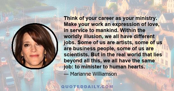 Think of your career as your ministry. Make your work an expression of love, in service to mankind. Within the worldly illusion, we all have different jobs. Some of us are artists, some of us are business people, some