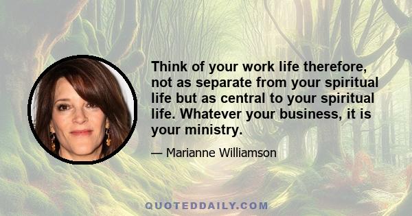 Think of your work life therefore, not as separate from your spiritual life but as central to your spiritual life. Whatever your business, it is your ministry.