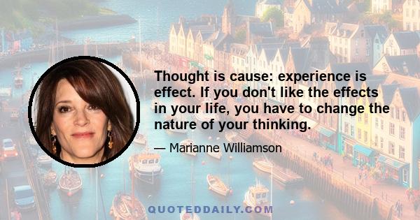 Thought is cause: experience is effect. If you don't like the effects in your life, you have to change the nature of your thinking.