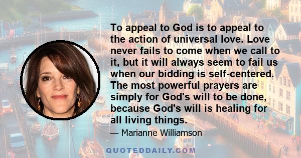 To appeal to God is to appeal to the action of universal love. Love never fails to come when we call to it, but it will always seem to fail us when our bidding is self-centered. The most powerful prayers are simply for